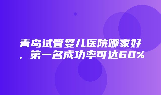 青岛试管婴儿医院哪家好，第一名成功率可达60%