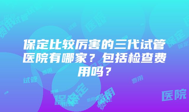 保定比较厉害的三代试管医院有哪家？包括检查费用吗？