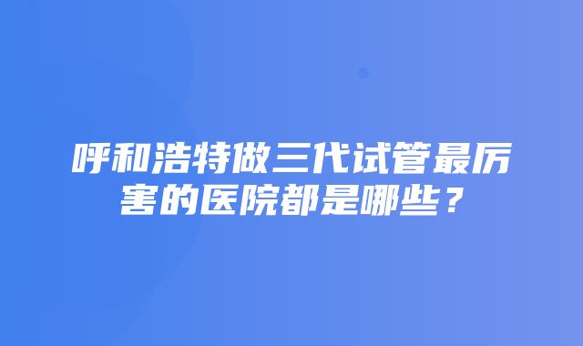 呼和浩特做三代试管最厉害的医院都是哪些？