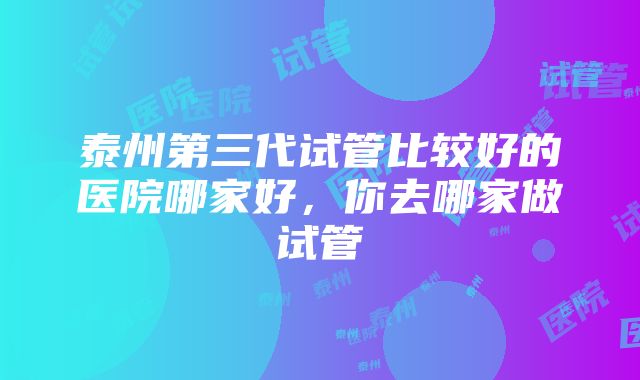 泰州第三代试管比较好的医院哪家好，你去哪家做试管