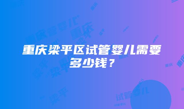 重庆梁平区试管婴儿需要多少钱？