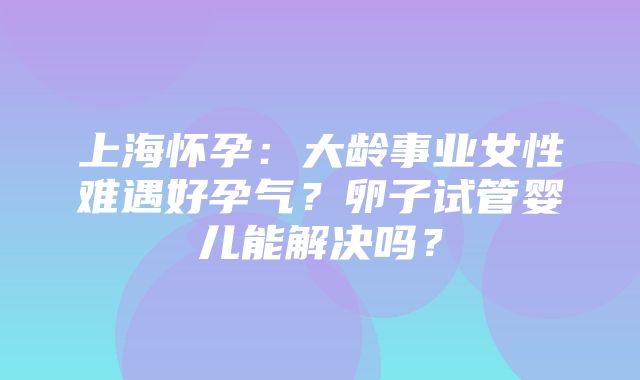 上海怀孕：大龄事业女性难遇好孕气？卵子试管婴儿能解决吗？