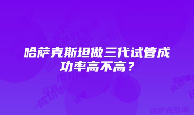 哈萨克斯坦做三代试管成功率高不高？