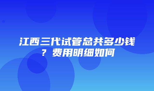 江西三代试管总共多少钱？费用明细如何