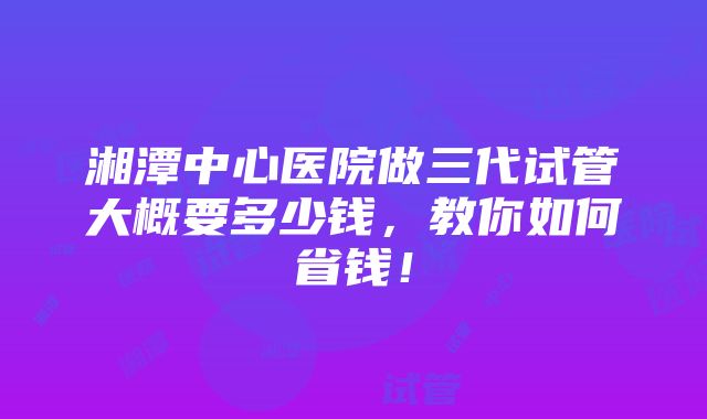 湘潭中心医院做三代试管大概要多少钱，教你如何省钱！