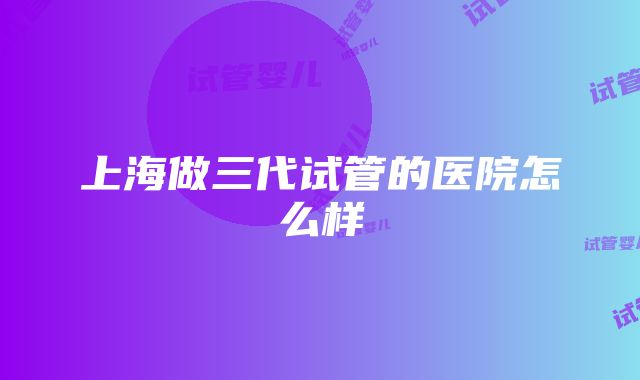 上海做三代试管的医院怎么样