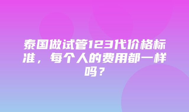 泰国做试管123代价格标准，每个人的费用都一样吗？