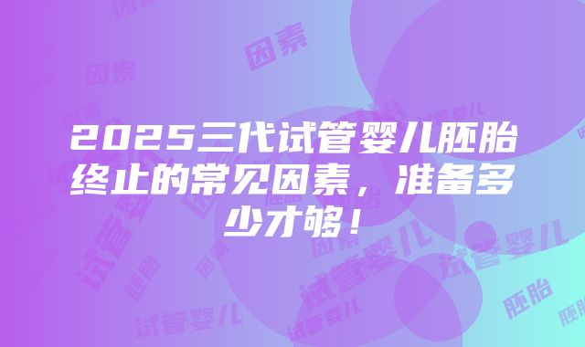 2025三代试管婴儿胚胎终止的常见因素，准备多少才够！