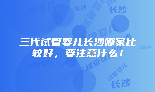 三代试管婴儿长沙哪家比较好，要注意什么！