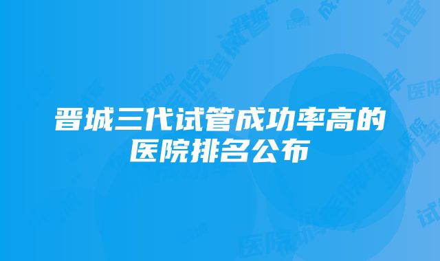 晋城三代试管成功率高的医院排名公布