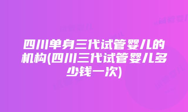 四川单身三代试管婴儿的机构(四川三代试管婴儿多少钱一次)