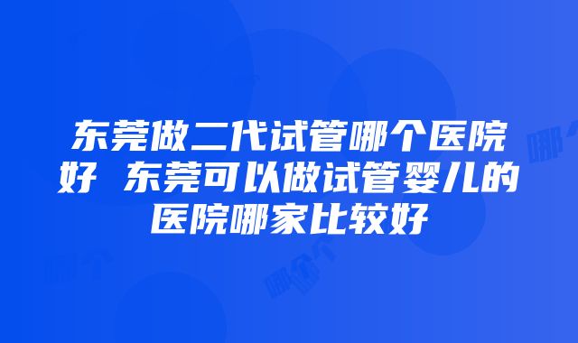 东莞做二代试管哪个医院好 东莞可以做试管婴儿的医院哪家比较好