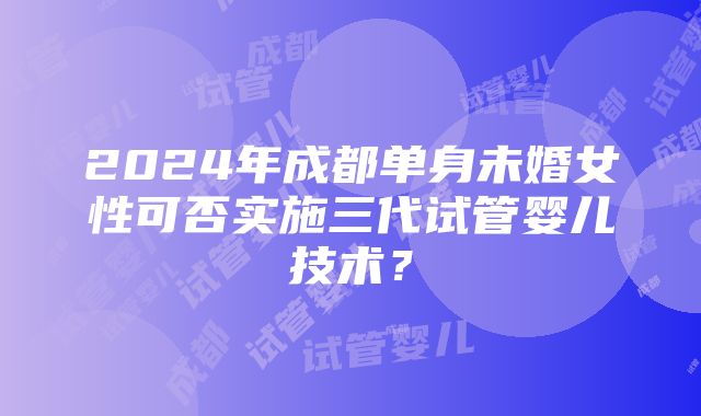 2024年成都单身未婚女性可否实施三代试管婴儿技术？