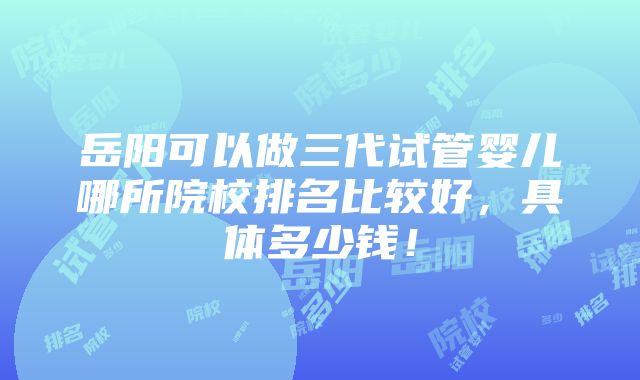 岳阳可以做三代试管婴儿哪所院校排名比较好，具体多少钱！