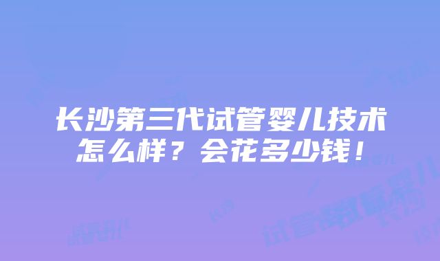 长沙第三代试管婴儿技术怎么样？会花多少钱！