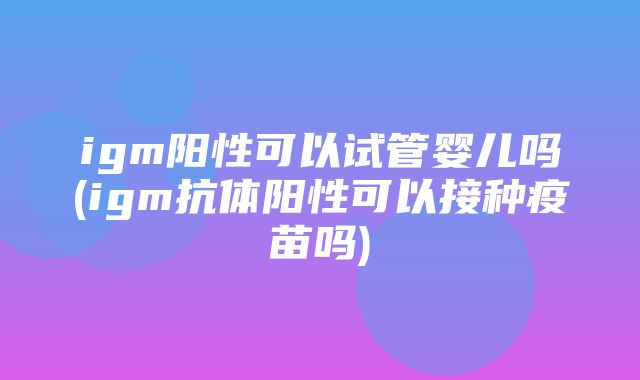 igm阳性可以试管婴儿吗(igm抗体阳性可以接种疫苗吗)