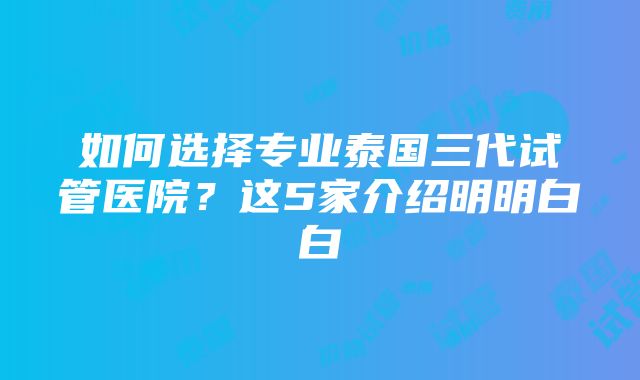 如何选择专业泰国三代试管医院？这5家介绍明明白白