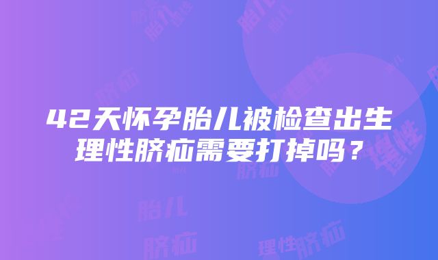 42天怀孕胎儿被检查出生理性脐疝需要打掉吗？