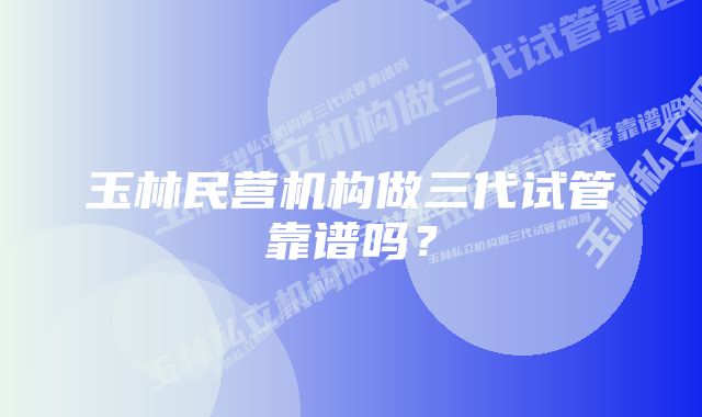 玉林民营机构做三代试管靠谱吗？