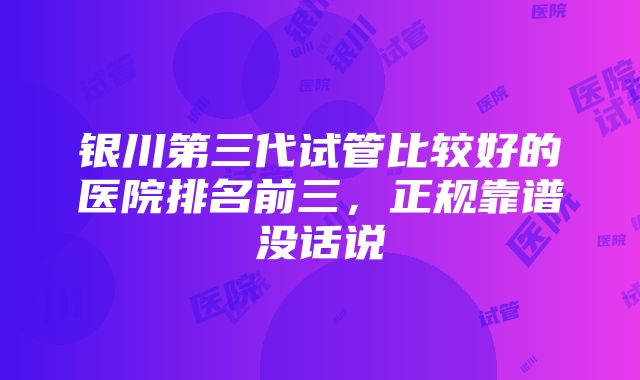 银川第三代试管比较好的医院排名前三，正规靠谱没话说