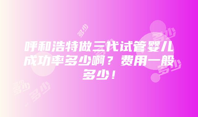 呼和浩特做三代试管婴儿成功率多少啊？费用一般多少！