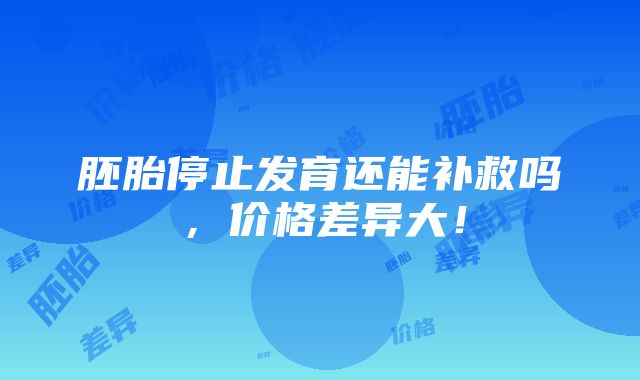 胚胎停止发育还能补救吗，价格差异大！