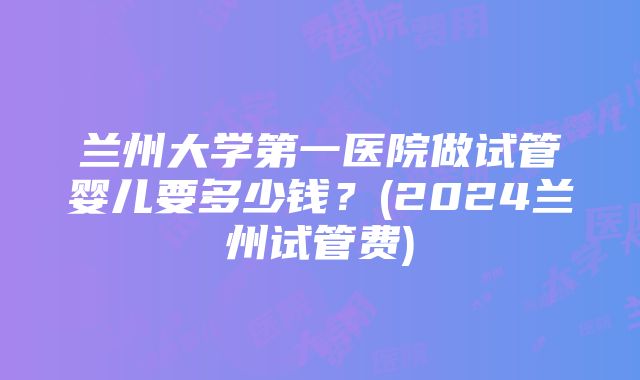 兰州大学第一医院做试管婴儿要多少钱？(2024兰州试管费)