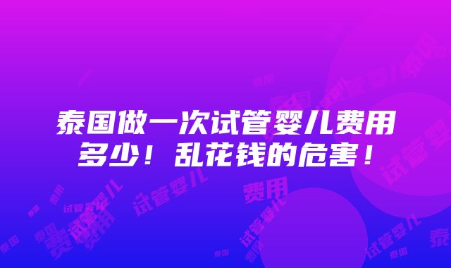 泰国做一次试管婴儿费用多少！乱花钱的危害！