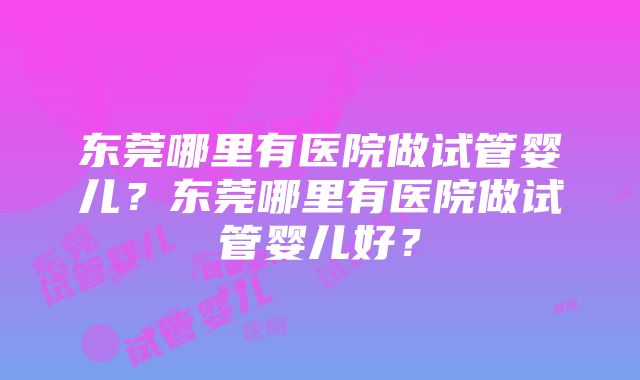 东莞哪里有医院做试管婴儿？东莞哪里有医院做试管婴儿好？