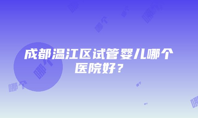 成都温江区试管婴儿哪个医院好？