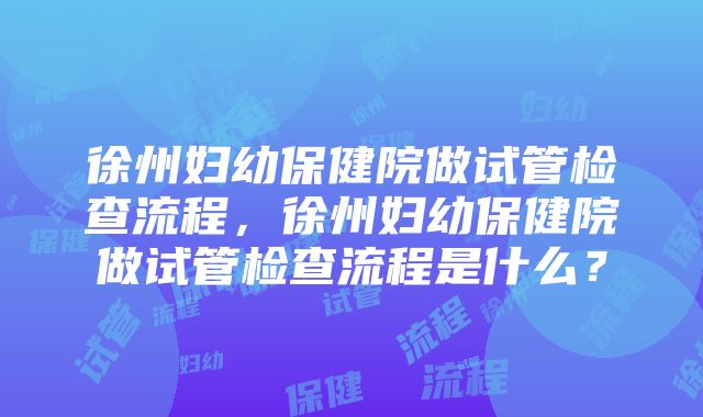 徐州妇幼保健院做试管检查流程，徐州妇幼保健院做试管检查流程是什么？