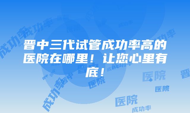 晋中三代试管成功率高的医院在哪里！让您心里有底！