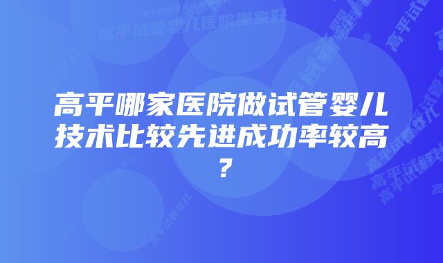 高平哪家医院做试管婴儿技术比较先进成功率较高？