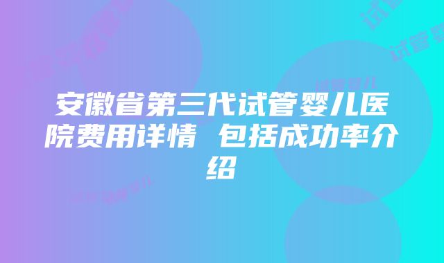 安徽省第三代试管婴儿医院费用详情 包括成功率介绍