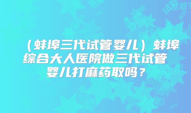 （蚌埠三代试管婴儿）蚌埠综合大人医院做三代试管婴儿打麻药取吗？