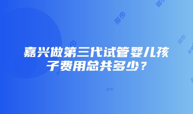 嘉兴做第三代试管婴儿孩子费用总共多少？