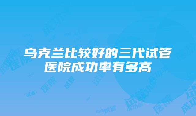 乌克兰比较好的三代试管医院成功率有多高