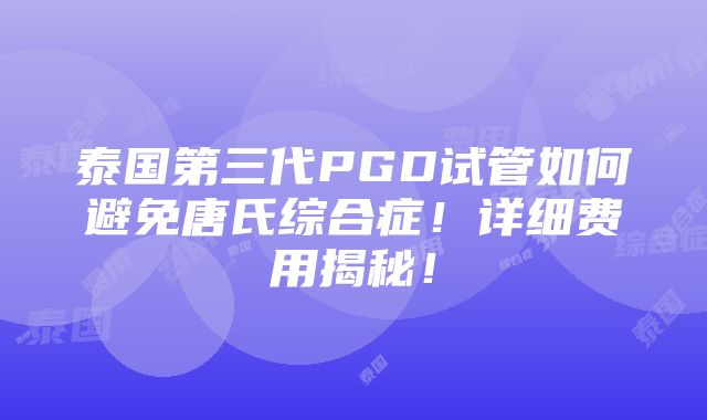 泰国第三代PGD试管如何避免唐氏综合症！详细费用揭秘！