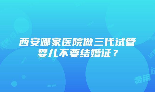 西安哪家医院做三代试管婴儿不要结婚证？