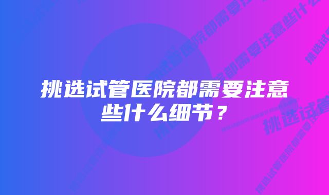 挑选试管医院都需要注意些什么细节？