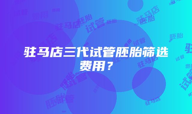 驻马店三代试管胚胎筛选费用？