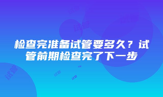 检查完准备试管要多久？试管前期检查完了下一步