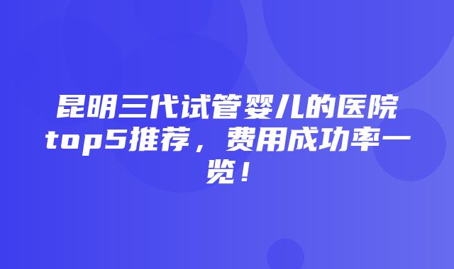 昆明三代试管婴儿的医院top5推荐，费用成功率一览！