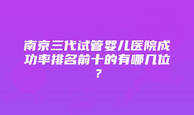 南京三代试管婴儿医院成功率排名前十的有哪几位？