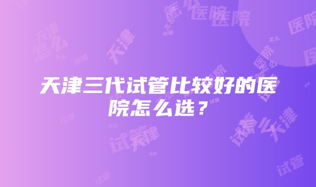 天津三代试管比较好的医院怎么选？