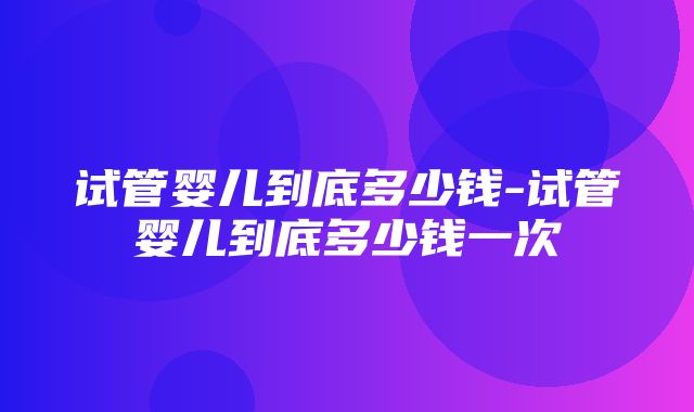 试管婴儿到底多少钱-试管婴儿到底多少钱一次