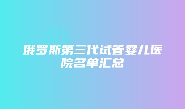 俄罗斯第三代试管婴儿医院名单汇总