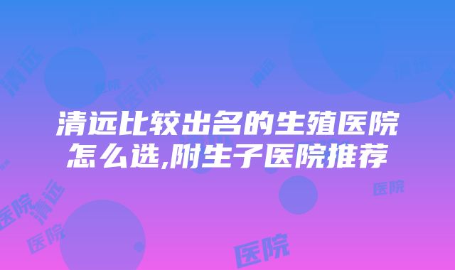 清远比较出名的生殖医院怎么选,附生子医院推荐