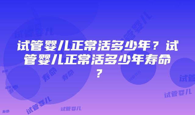 试管婴儿正常活多少年？试管婴儿正常活多少年寿命？