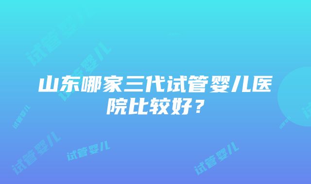 山东哪家三代试管婴儿医院比较好？